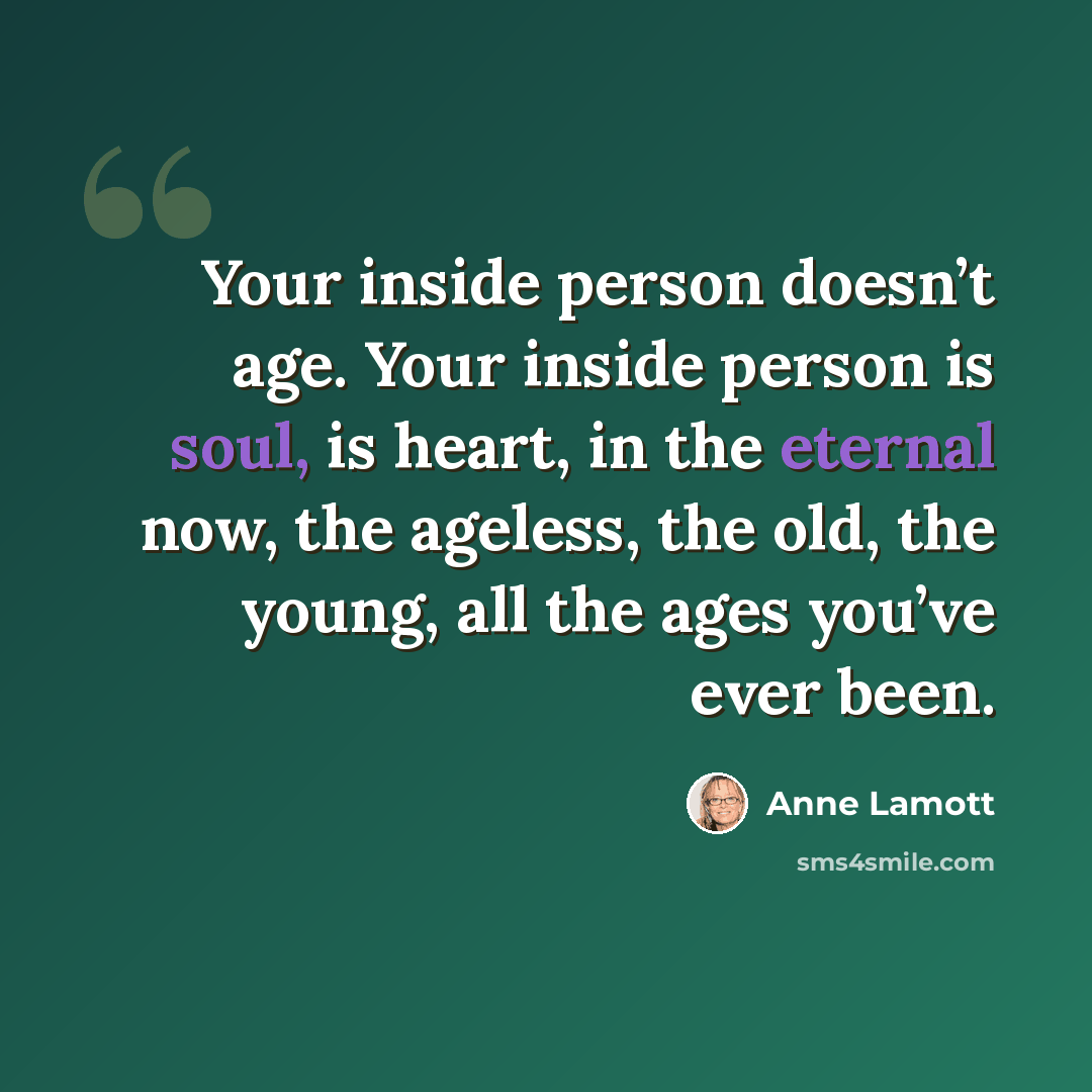 “Your inside person doesn’t age. Your inside person is soul, is heart, in the eternal now, the ageless, the old, the young, all the ages you’ve ever been.” quote by Anne Lamott