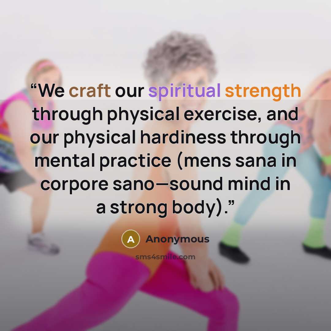 “We craft our spiritual strength through physical exercise, and our physical hardiness through mental practice (mens sana in corpore sano—sound mind in a strong body).” quote by Anonymous