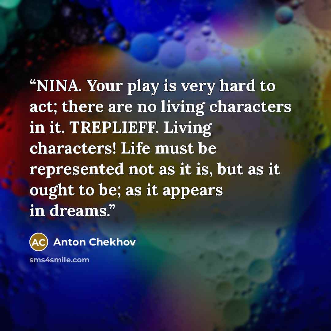 “NINA. Your play is very hard to act; there are no living characters in it. TREPLIEFF. Living characters! Life must be represented not as it is, but as it ought to be; as it appears in dreams.” quote by Anton Chekhov