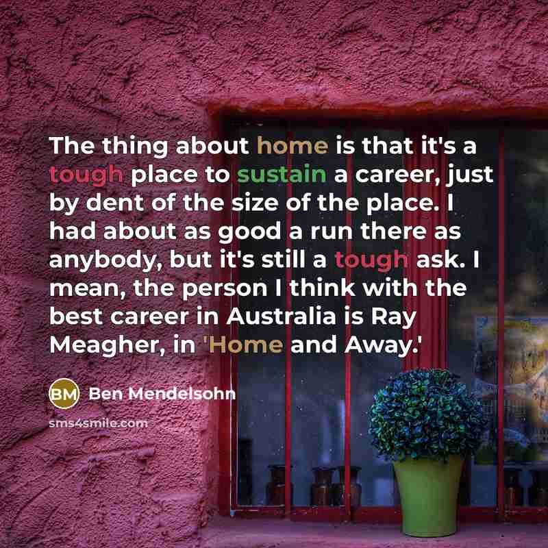 “The thing about home is that it's a tough place to sustain a career, just by dent of the size of the place. I had about as good a run there as anybody, but it's still a tough ask. I mean, the person I think with the best career in Australia is Ray Meagher, in 'Home and Away.'” quote by Ben Mendelsohn