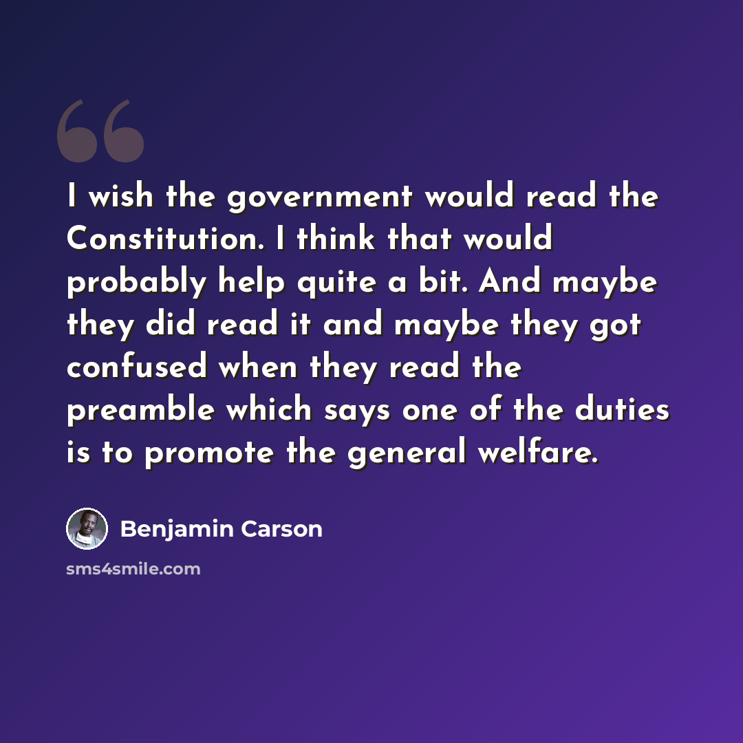 “I wish the government would read the Constitution. I think that would probably help quite a bit. And maybe they did read it and maybe they got confused when they read the preamble which says one of the duties is to promote the general welfare.” quote by Benjamin Carson