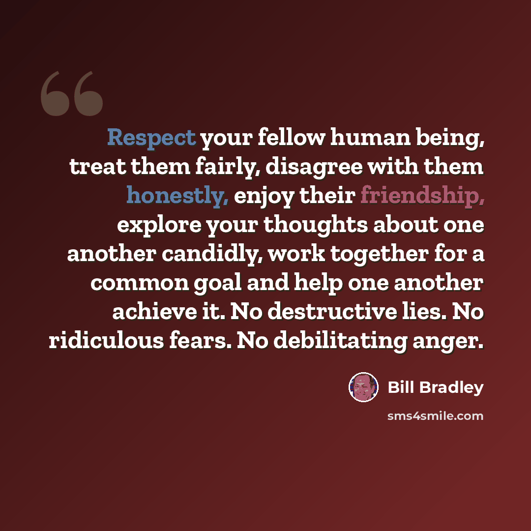 “Respect your fellow human being, treat them fairly, disagree with them honestly, enjoy their friendship, explore your thoughts about one another candidly, work together for a common goal and help one another achieve it. No destructive lies. No ridiculous fears. No debilitating anger.” quote by Bill Bradley