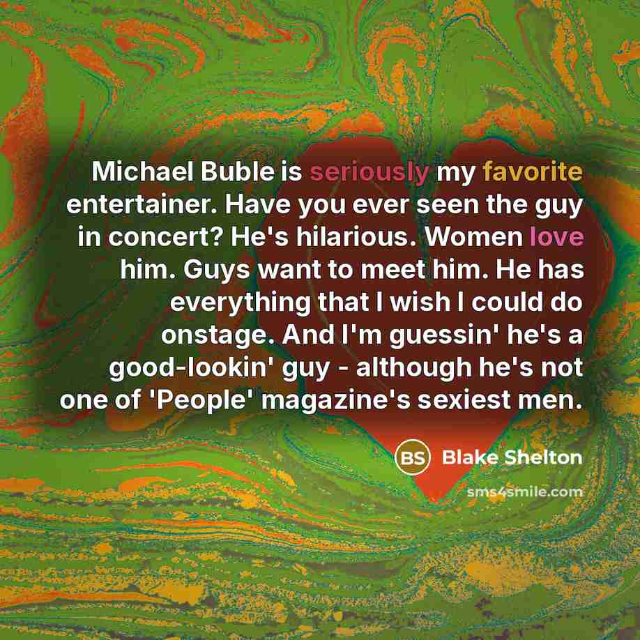 “Michael Buble is seriously my favorite entertainer. Have you ever seen the guy in concert? He's hilarious. Women love him. Guys want to meet him. He has everything that I wish I could do onstage. And I'm guessin' he's a good-lookin' guy - although he's not one of 'People' magazine's sexiest men.” quote by Blake Shelton