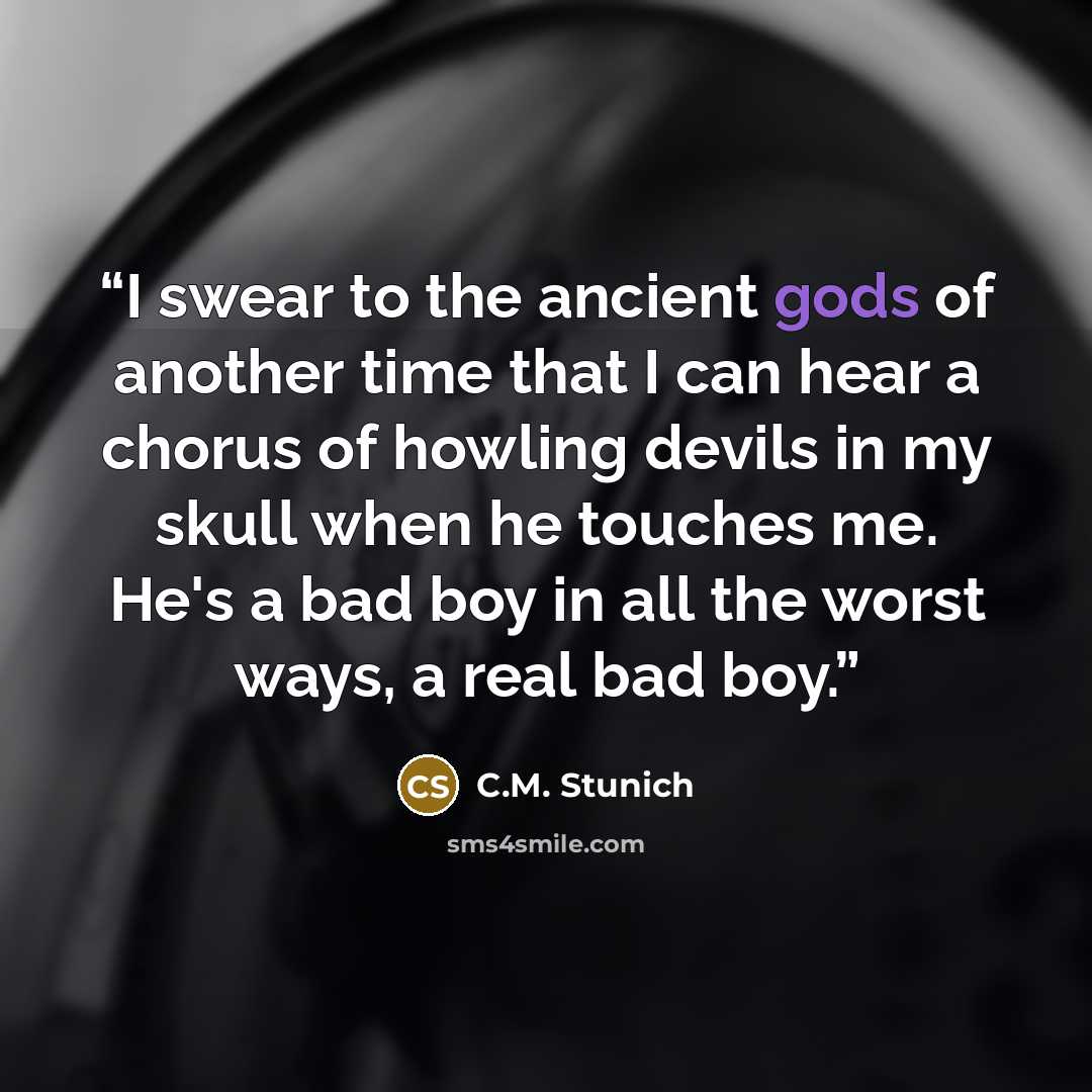 “I swear to the ancient gods of another time that I can hear a chorus of howling devils in my skull when he touches me. He's a bad boy in all the worst ways, a real bad boy.” quote by C.M. Stunich