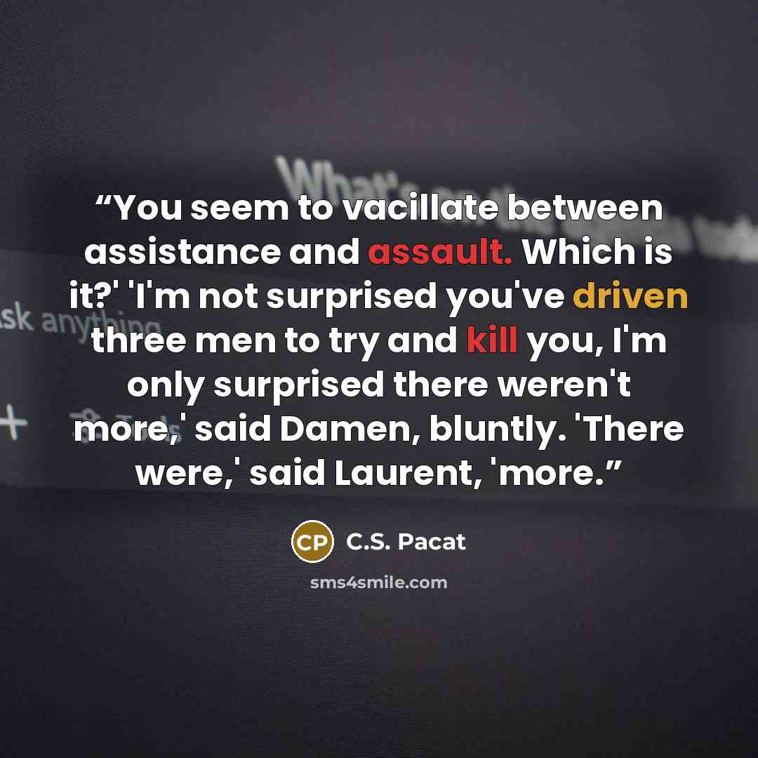 “You seem to vacillate between assistance and assault. Which is it?' 'I'm not surprised you've driven three men to try and kill you, I'm only surprised there weren't more,' said Damen, bluntly. 'There were,' said Laurent, 'more.” quote by C.S. Pacat