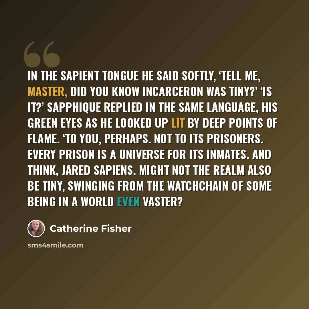 “In the Sapient tongue he said softly, ‘Tell me, Master, did you know Incarceron was tiny?’ ‘Is it?’ Sapphique replied in the same language, his green eyes as he looked up lit by deep points of flame. ‘To you, perhaps. Not to its Prisoners. Every prison is a universe for its inmates. And think…” quote by Catherine Fisher