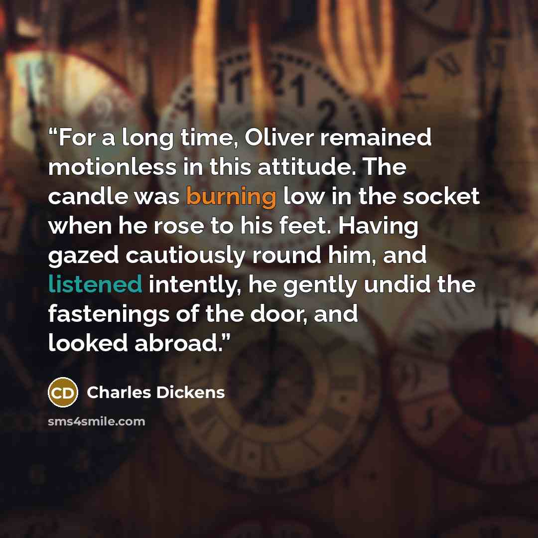 “For a long time, Oliver remained motionless in this attitude. The candle was burning low in the socket when he rose to his feet. Having gazed cautiously round him, and listened intently, he gently undid the fastenings of the door, and looked abroad.” quote by Charles Dickens