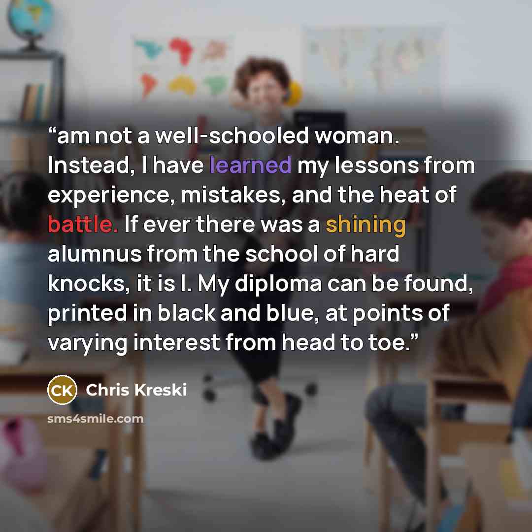 “am not a well-schooled woman. Instead, I have learned my lessons from experience, mistakes, and the heat of battle. If ever there was a shining alumnus from the school of hard knocks, it is I. My diploma can be found, printed in black and blue, at points of varying interest from head to toe.” quote by Chris Kreski