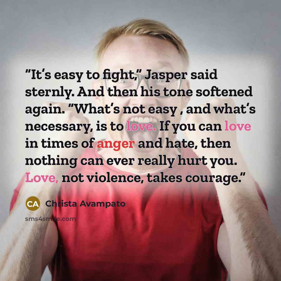“It’s easy to fight,” Jasper said sternly. And then his tone softened again. “What’s not easy , and what’s necessary, is to love. If you can love in times of anger and hate, then nothing can ever really hurt you. Love, not violence, takes courage.” quote by Christa Avampato