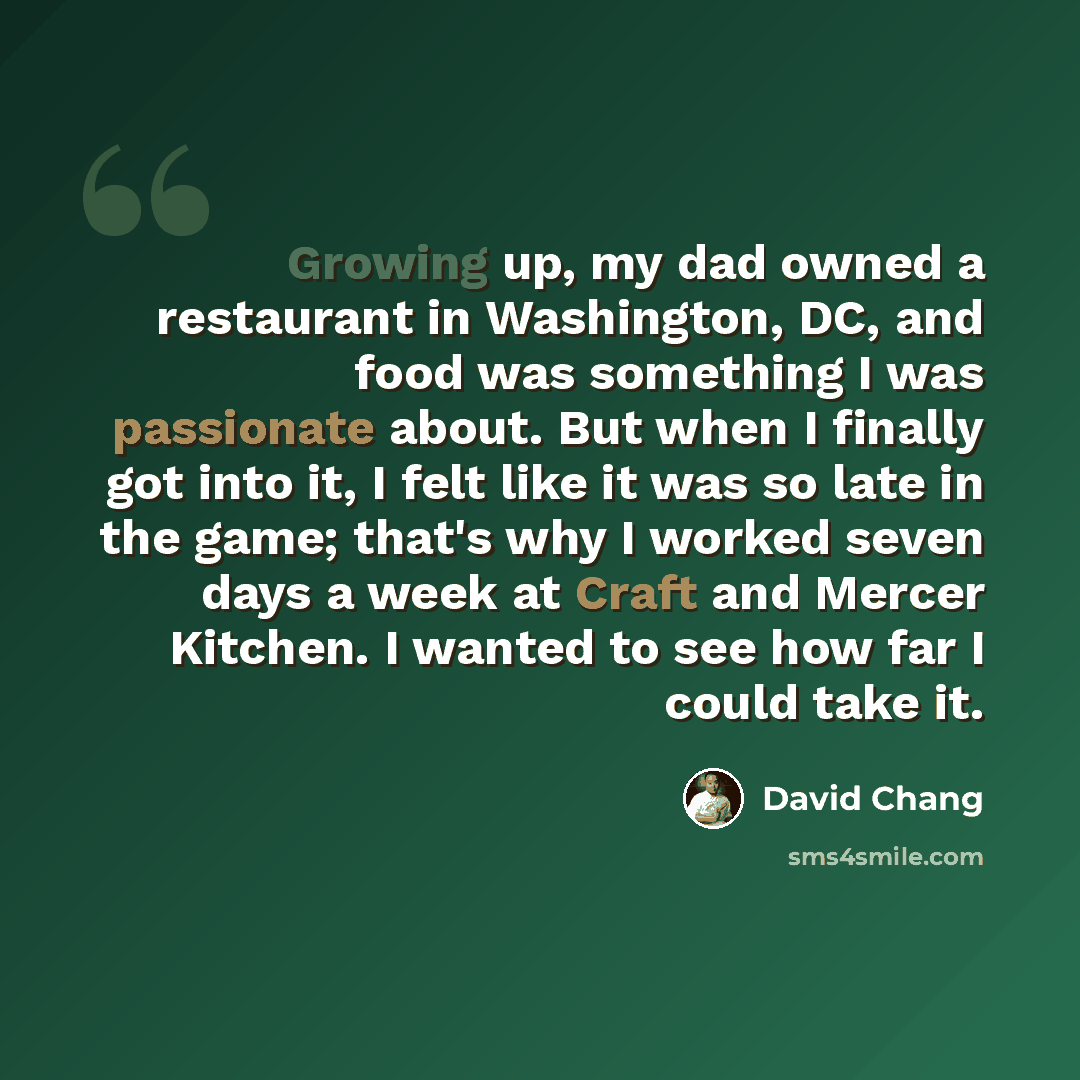“Growing up, my dad owned a restaurant in Washington, DC, and food was something I was passionate about. But when I finally got into it, I felt like it was so late in the game; that's why I worked seven days a week at Craft and Mercer Kitchen. I wanted to see how far I could take it.” quote by David Chang