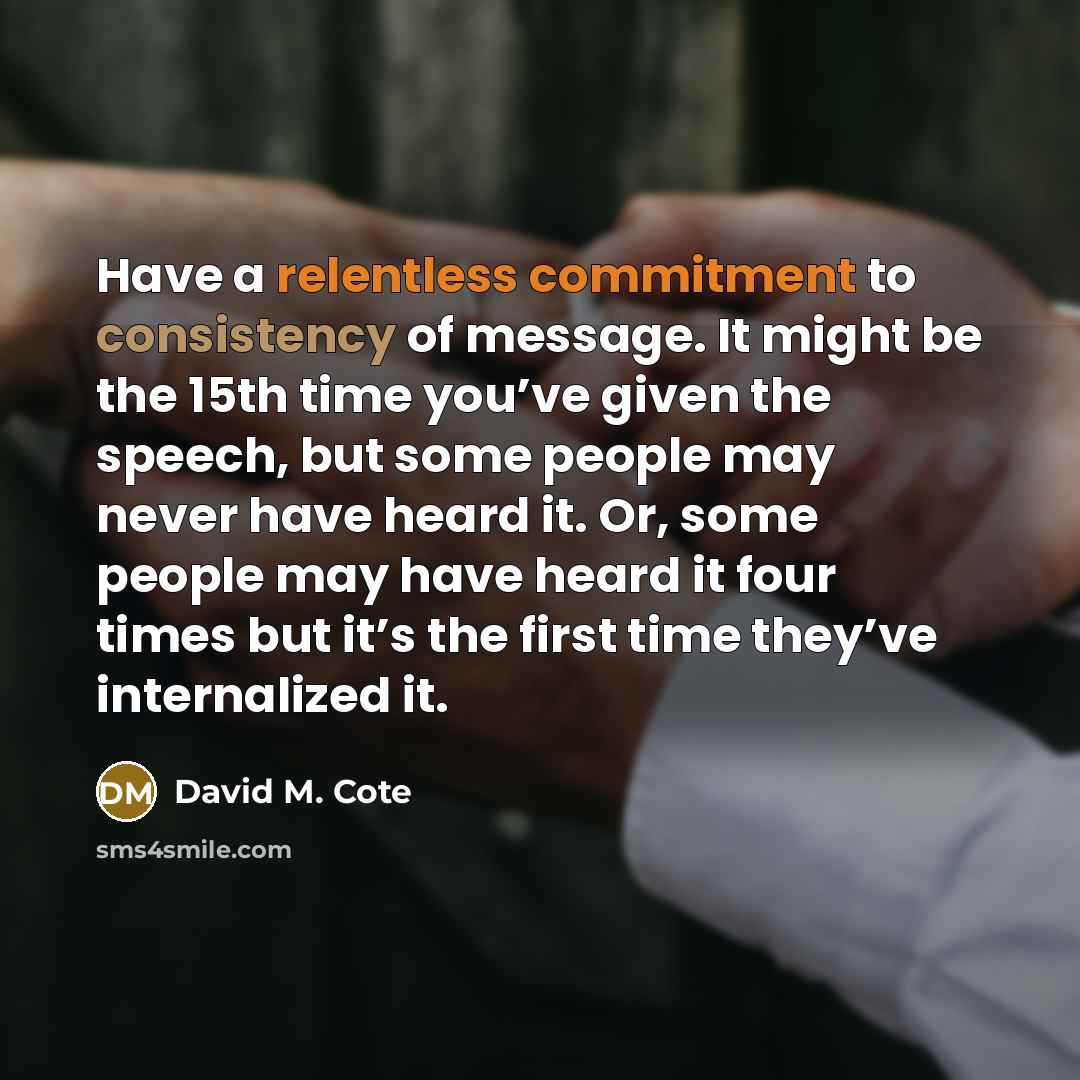 “Have a relentless commitment to consistency of message. It might be the 15th time you’ve given the speech, but some people may never have heard it. Or, some people may have heard it four times but it’s the first time they’ve internalized it.” quote by David M. Cote