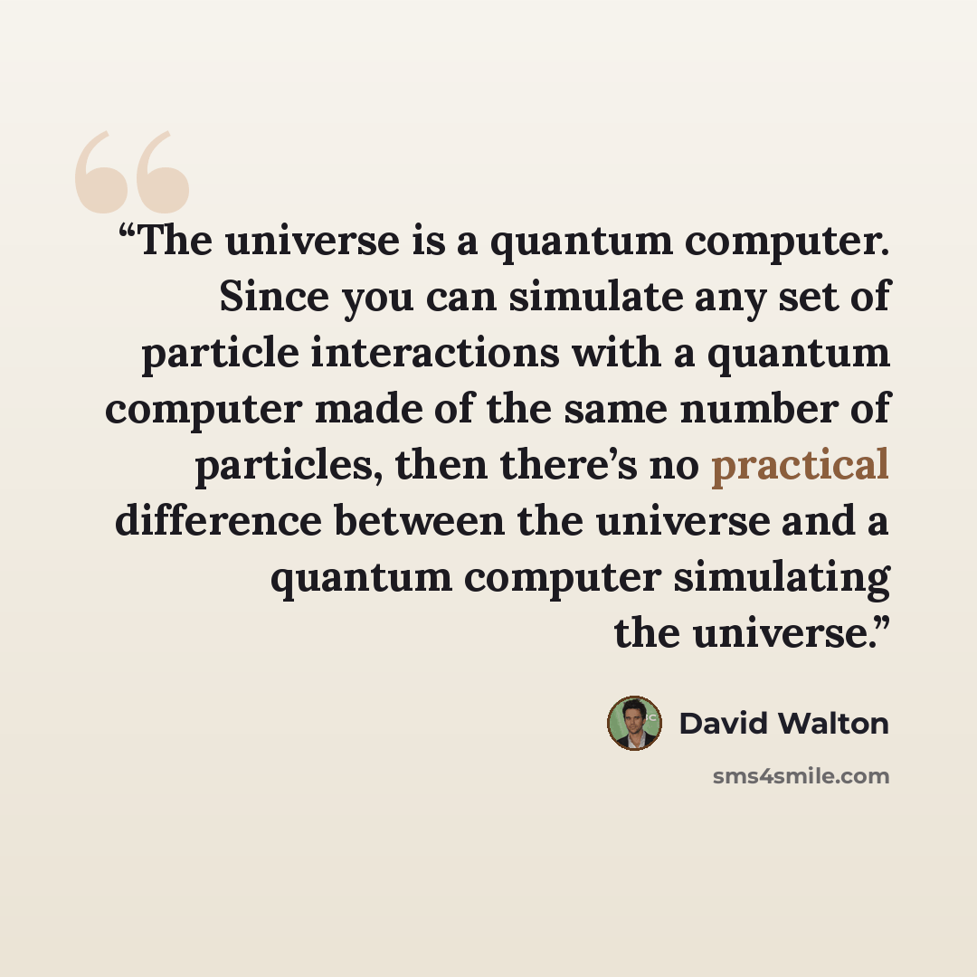 “The universe is a quantum computer. Since you can simulate any set of particle interactions with a quantum computer made of the same number of particles, then there’s no practical difference between the universe and a quantum computer simulating the universe.” quote by David Walton