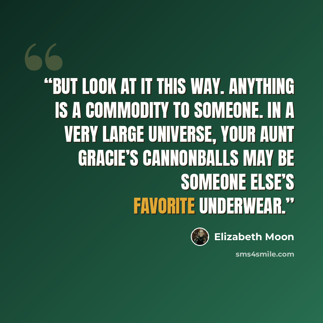 “But look at it this way. Anything is a commodity to someone. In a very large universe, your aunt Gracie’s cannonballs may be someone else’s favorite underwear.” quote by Elizabeth Moon