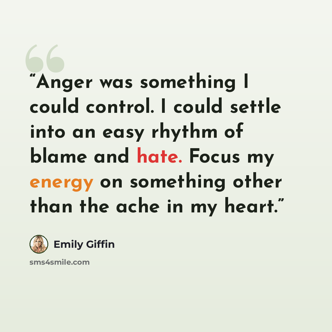 “Anger was something I could control. I could settle into an easy rhythm of blame and hate. Focus my energy on something other than the ache in my heart.” quote by Emily Giffin