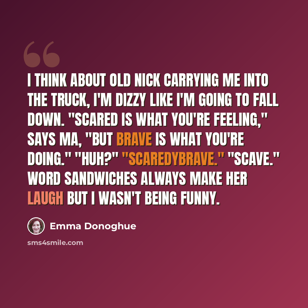 “I think about Old Nick carrying me into the truck, I'm dizzy like I'm going to fall down. "Scared is what you're feeling," says Ma, "but brave is what you're doing." "Huh?" "Scaredybrave." "Scave." Word sandwiches always make her laugh but I wasn't being funny.” quote by Emma Donoghue