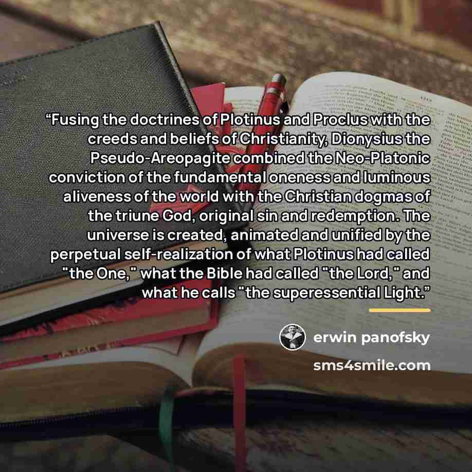 “Fusing the doctrines of Plotinus and Proclus with the creeds and beliefs of Christianity, Dionysius the Pseudo-Areopagite combined the Neo-Platonic conviction of the fundamental oneness and luminous aliveness of the world with the Christian dogmas of the triune God, original sin and redemption…” quote by erwin panofsky