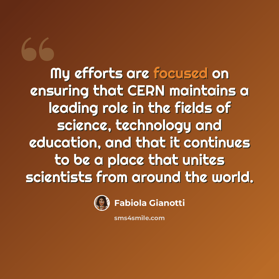 “My efforts are focused on ensuring that CERN maintains a leading role in the fields of science, technology and education, and that it continues to be a place that unites scientists from around the world.” quote by Fabiola Gianotti