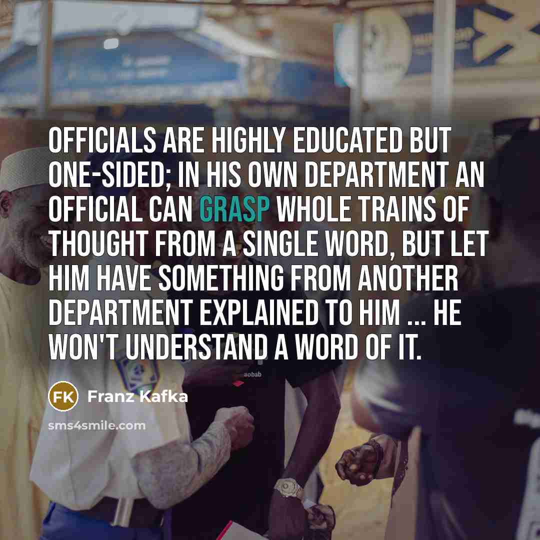 “Officials are highly educated but one-sided; in his own department an official can grasp whole trains of thought from a single word, but let him have something from another department explained to him ... he won't understand a word of it.” quote by Franz Kafka