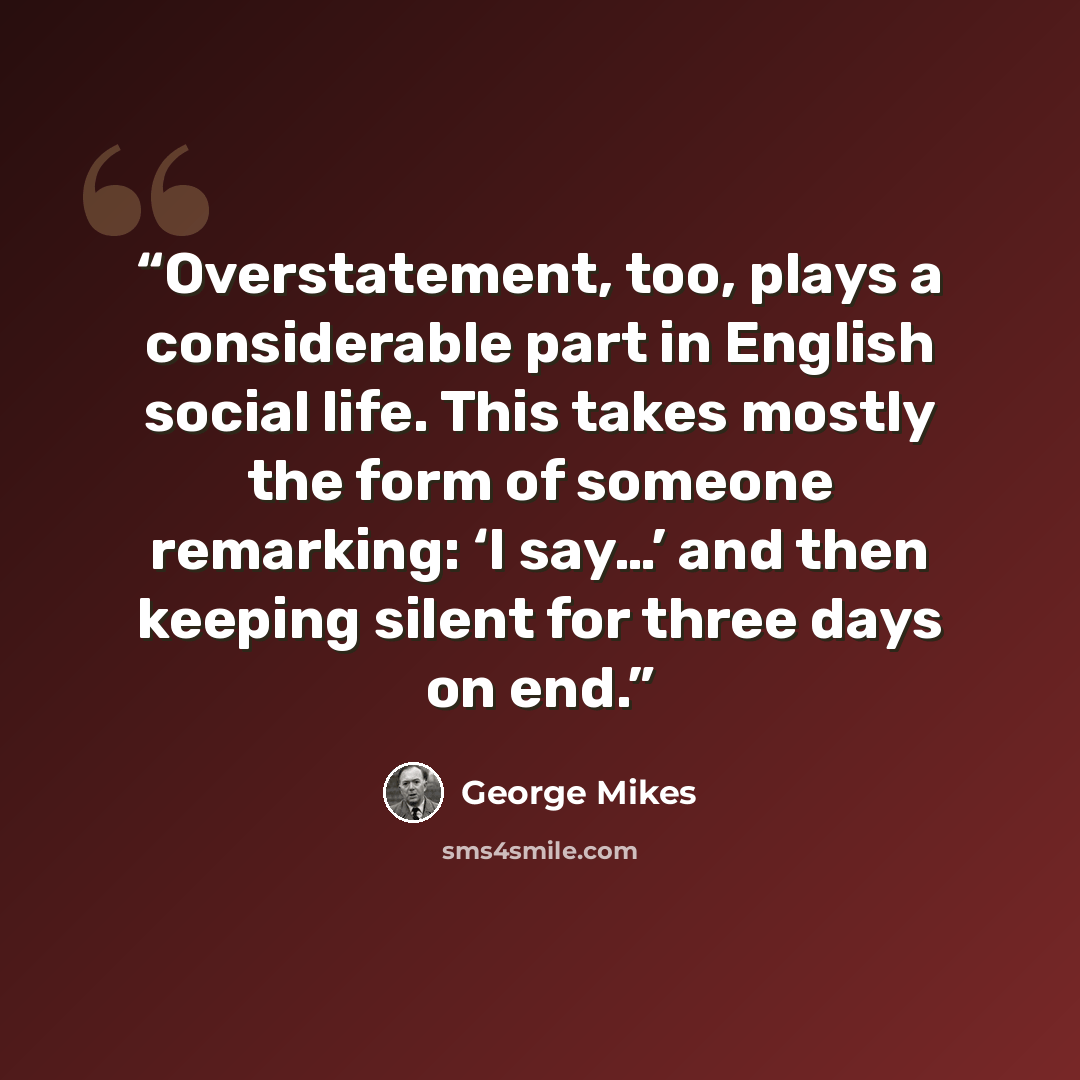 “Overstatement, too, plays a considerable part in English social life. This takes mostly the form of someone remarking: ‘I say…’ and then keeping silent for three days on end.” quote by George Mikes
