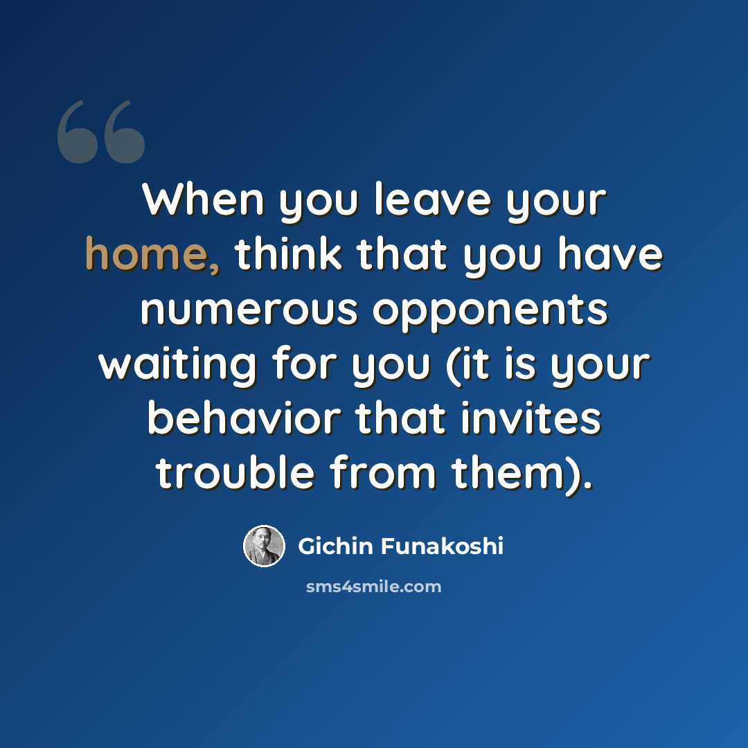 “When you leave your home, think that you have numerous opponents waiting for you (it is your behavior that invites trouble from them).” quote by Gichin Funakoshi