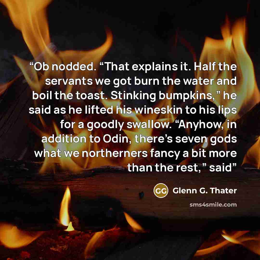 “Ob nodded. “That explains it. Half the servants we got burn the water and boil the toast. Stinking bumpkins,” he said as he lifted his wineskin to his lips for a goodly swallow. “Anyhow, in addition to Odin, there’s seven gods what we northerners fancy a bit more than the rest,” said” quote by Glenn G. Thater