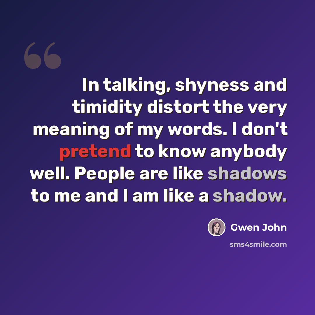 “In talking, shyness and timidity distort the very meaning of my words. I don't pretend to know anybody well. People are like shadows to me and I am like a shadow.” quote by Gwen John