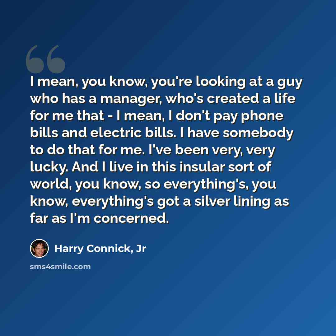 “I mean, you know, you're looking at a guy who has a manager, who's created a life for me that - I mean, I don't pay phone bills and electric bills. I have somebody to do that for me. I've been very, very lucky. And I live in this insular sort of world, you know, so everything's, you know…” quote by Harry Connick, Jr