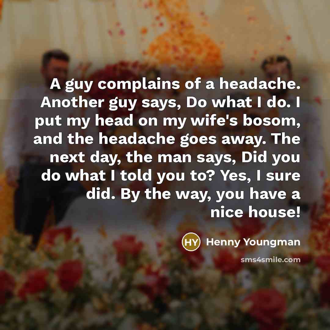 “A guy complains of a headache. Another guy says, Do what I do. I put my head on my wife's bosom, and the headache goes away. The next day, the man says, Did you do what I told you to? Yes, I sure did. By the way, you have a nice house!” quote by Henny Youngman