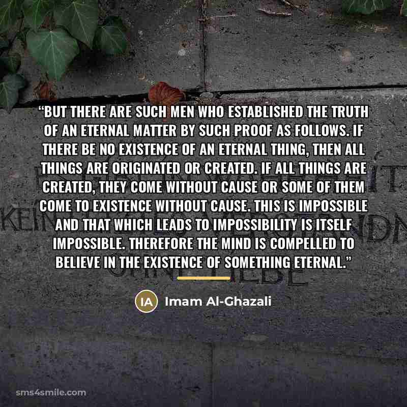 “But there are such men who established the truth of an eternal matter by such proof as follows. If there be no existence of an eternal thing, then all things are originated or created. If all things are created, they come without cause or some of them come to existence without cause. This is…” quote by Imam Al-Ghazali