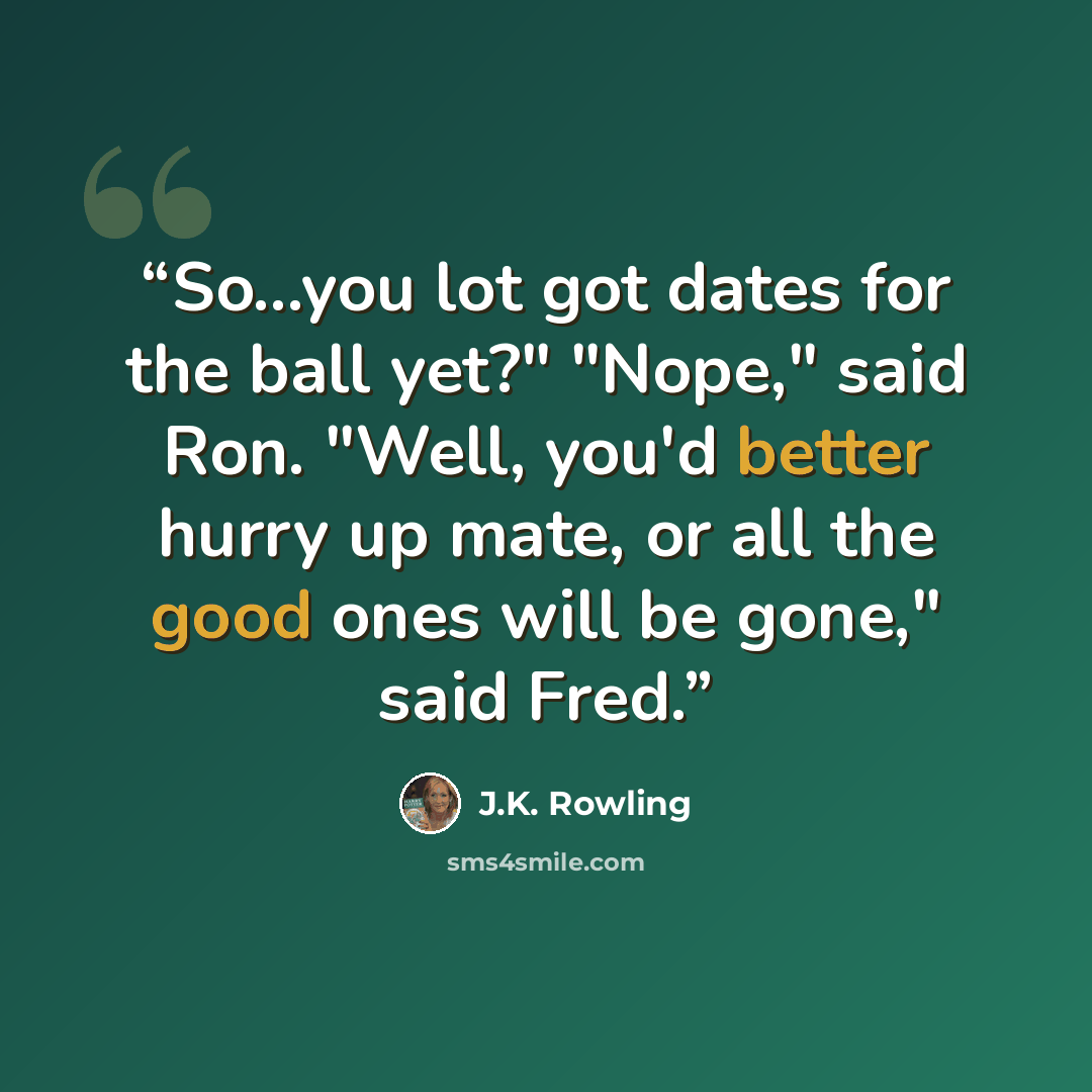 “So...you lot got dates for the ball yet?" "Nope," said Ron. "Well, you'd better hurry up mate, or all the good ones will be gone," said Fred.” quote by J.K. Rowling