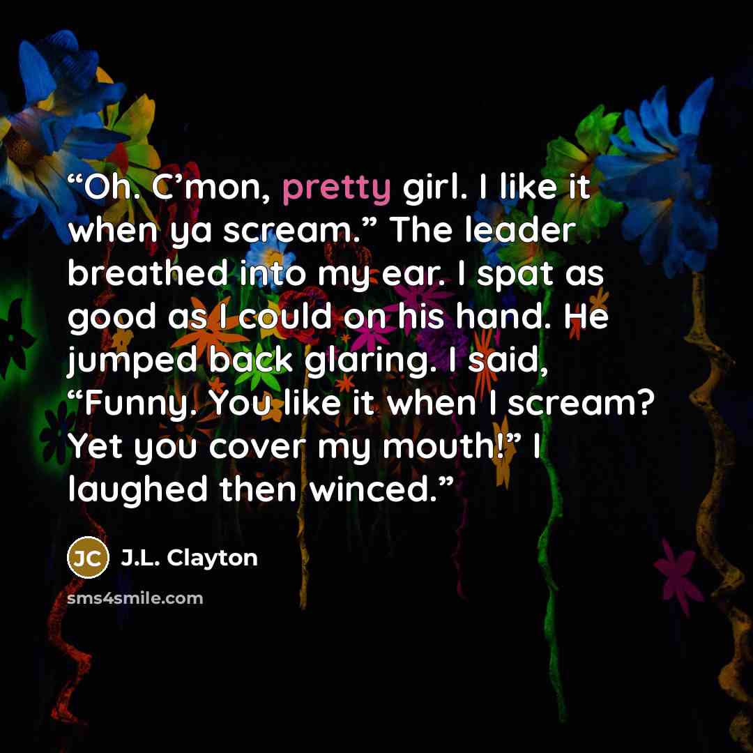 “Oh. C’mon, pretty girl. I like it when ya scream.” The leader breathed into my ear. I spat as good as I could on his hand. He jumped back glaring. I said, “Funny. You like it when I scream? Yet you cover my mouth!” I laughed then winced.” quote by J.L. Clayton