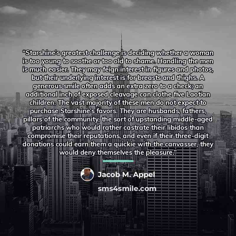 “Starshine’s greatest challenge is deciding whether a woman is too young to soothe or too old to shame. Handling the men is much easier. They may feign interest in figures and photos, but their underlying interest is for breasts and thighs. A generous smile often adds an extra zero to a check; an…” quote by Jacob M. Appel