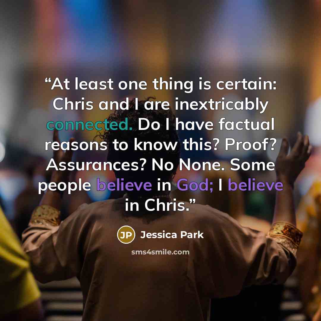 “At least one thing is certain: Chris and I are inextricably connected. Do I have factual reasons to know this? Proof? Assurances? No None. Some people believe in God; I believe in Chris.” quote by Jessica Park