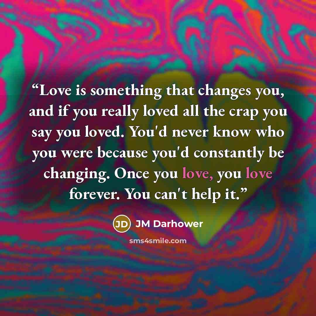 “Love is something that changes you, and if you really loved all the crap you say you loved. You'd never know who you were because you'd constantly be changing. Once you love, you love forever. You can't help it.” quote by JM Darhower