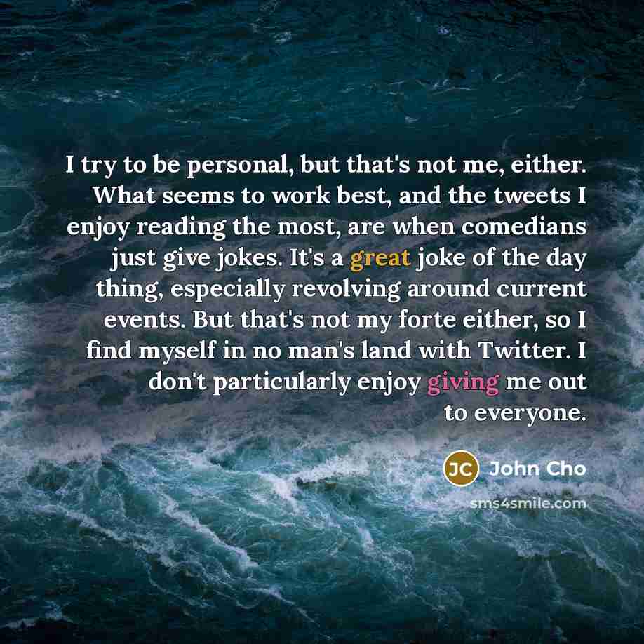 “I try to be personal, but that's not me, either. What seems to work best, and the tweets I enjoy reading the most, are when comedians just give jokes. It's a great joke of the day thing, especially revolving around current events. But that's not my forte either, so I find myself in no man's land…” quote by John Cho
