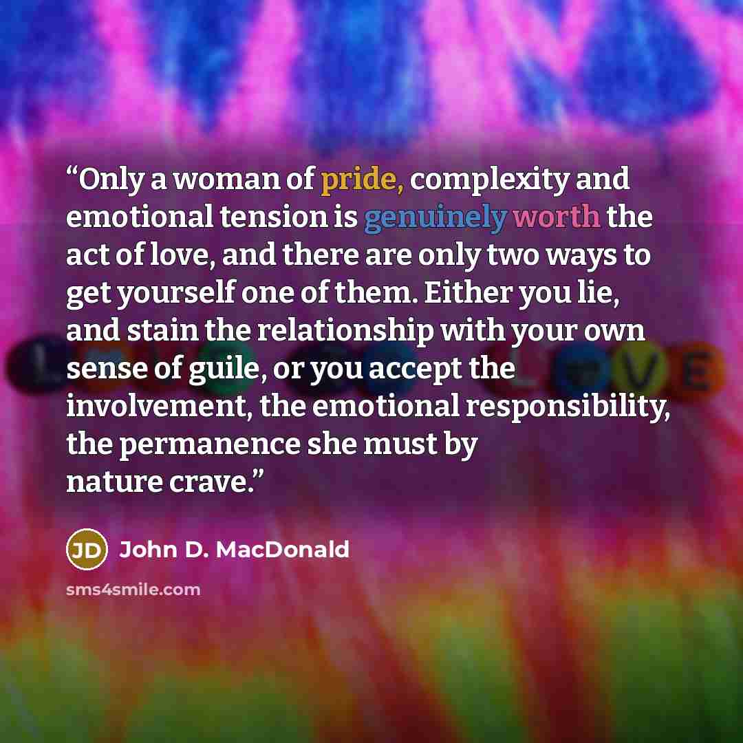 “Only a woman of pride, complexity and emotional tension is genuinely worth the act of love, and there are only two ways to get yourself one of them. Either you lie, and stain the relationship with your own sense of guile, or you accept the involvement, the emotional responsibility, the permanence…” quote by John D. MacDonald
