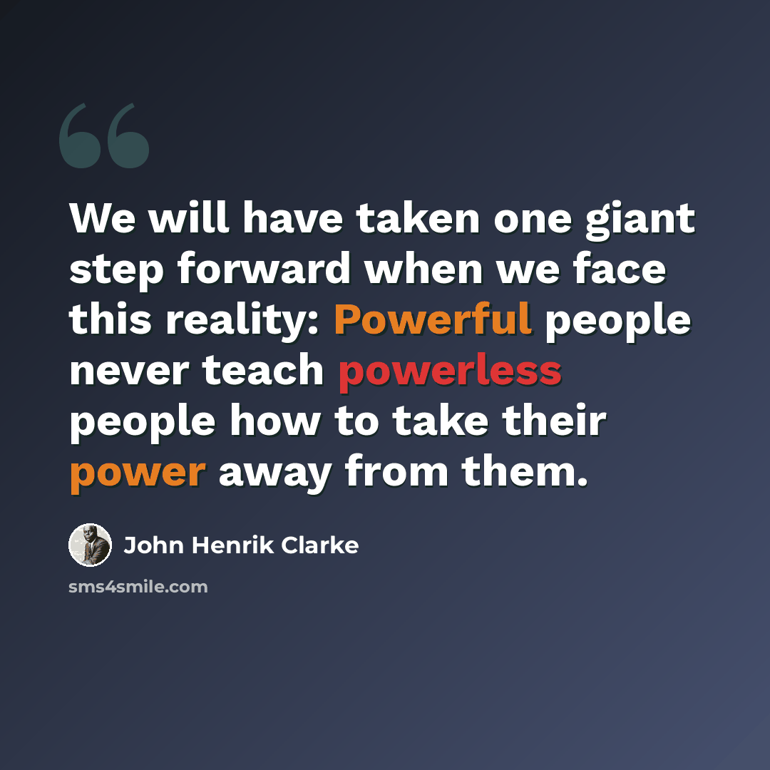 “We will have taken one giant step forward when we face this reality: Powerful people never teach powerless people how to take their power away from them.” quote by John Henrik Clarke