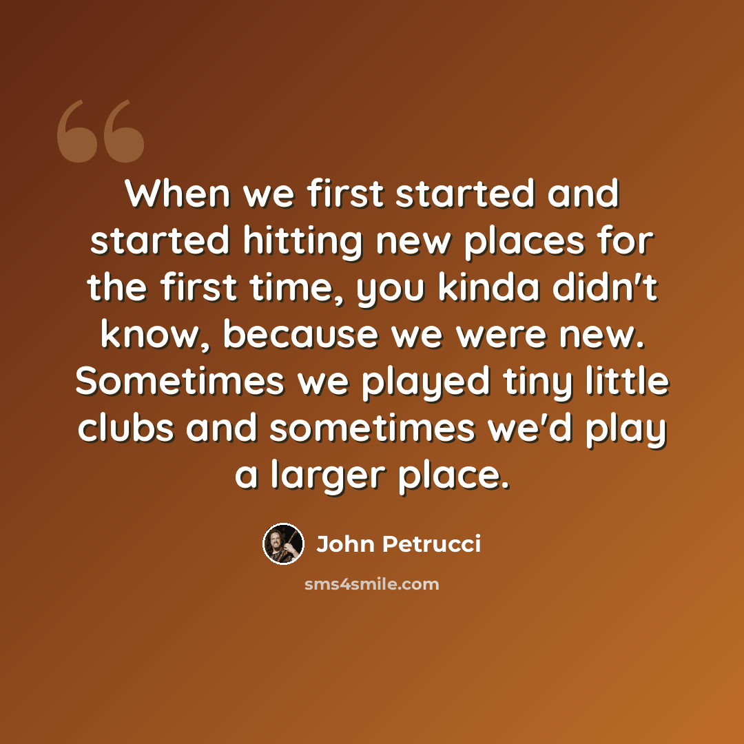 “When we first started and started hitting new places for the first time, you kinda didn't know, because we were new. Sometimes we played tiny little clubs and sometimes we'd play a larger place.” quote by John Petrucci