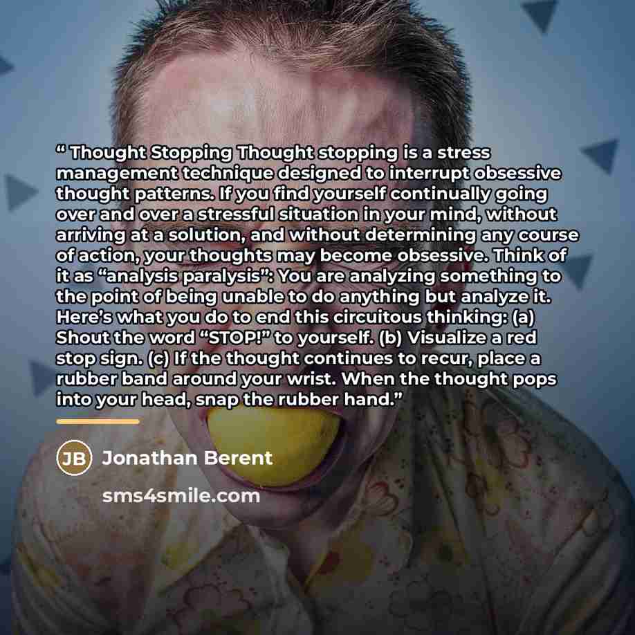 “Thought Stopping Thought stopping is a stress management technique designed to interrupt obsessive thought patterns. If you find yourself continually going over and over a stressful situation in your mind, without arriving at a solution, and without determining any course of action, your thoughts…” quote by Jonathan Berent