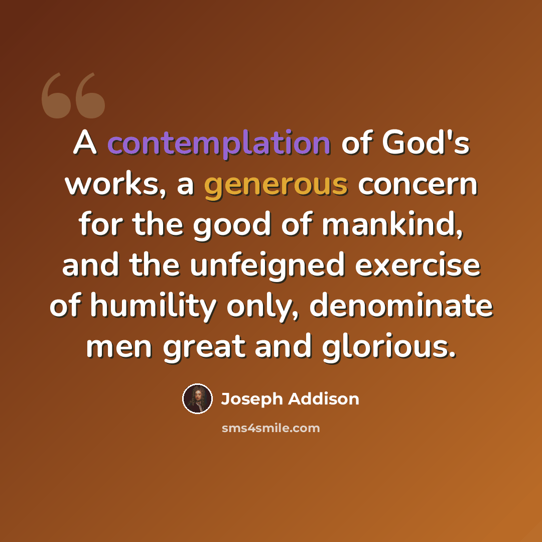 “A contemplation of God's works, a generous concern for the good of mankind, and the unfeigned exercise of humility only, denominate men great and glorious.” quote by Joseph Addison