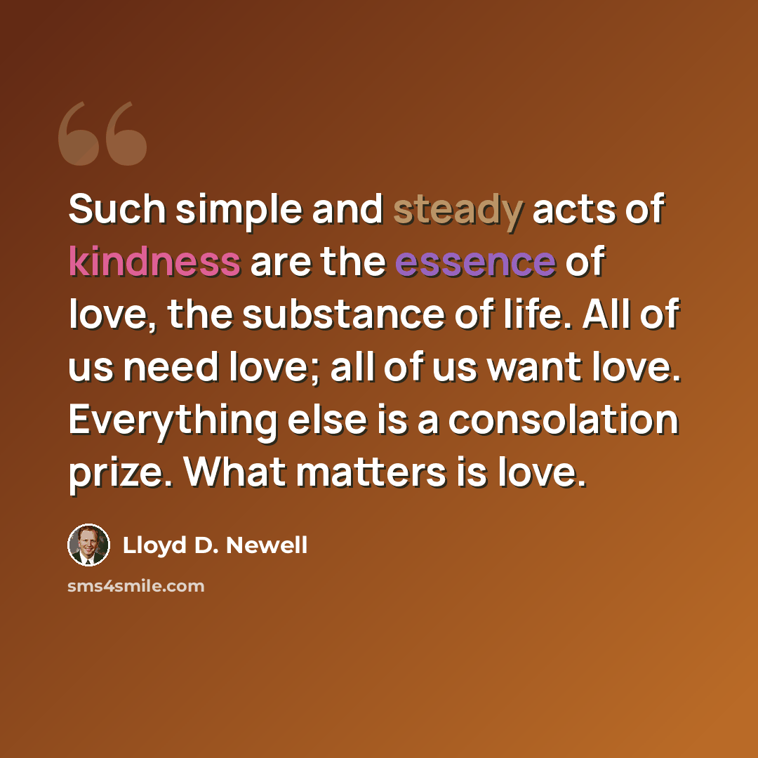 “Such simple and steady acts of kindness are the essence of love, the substance of life. All of us need love; all of us want love. Everything else is a consolation prize. What matters is love.” quote by Lloyd D. Newell