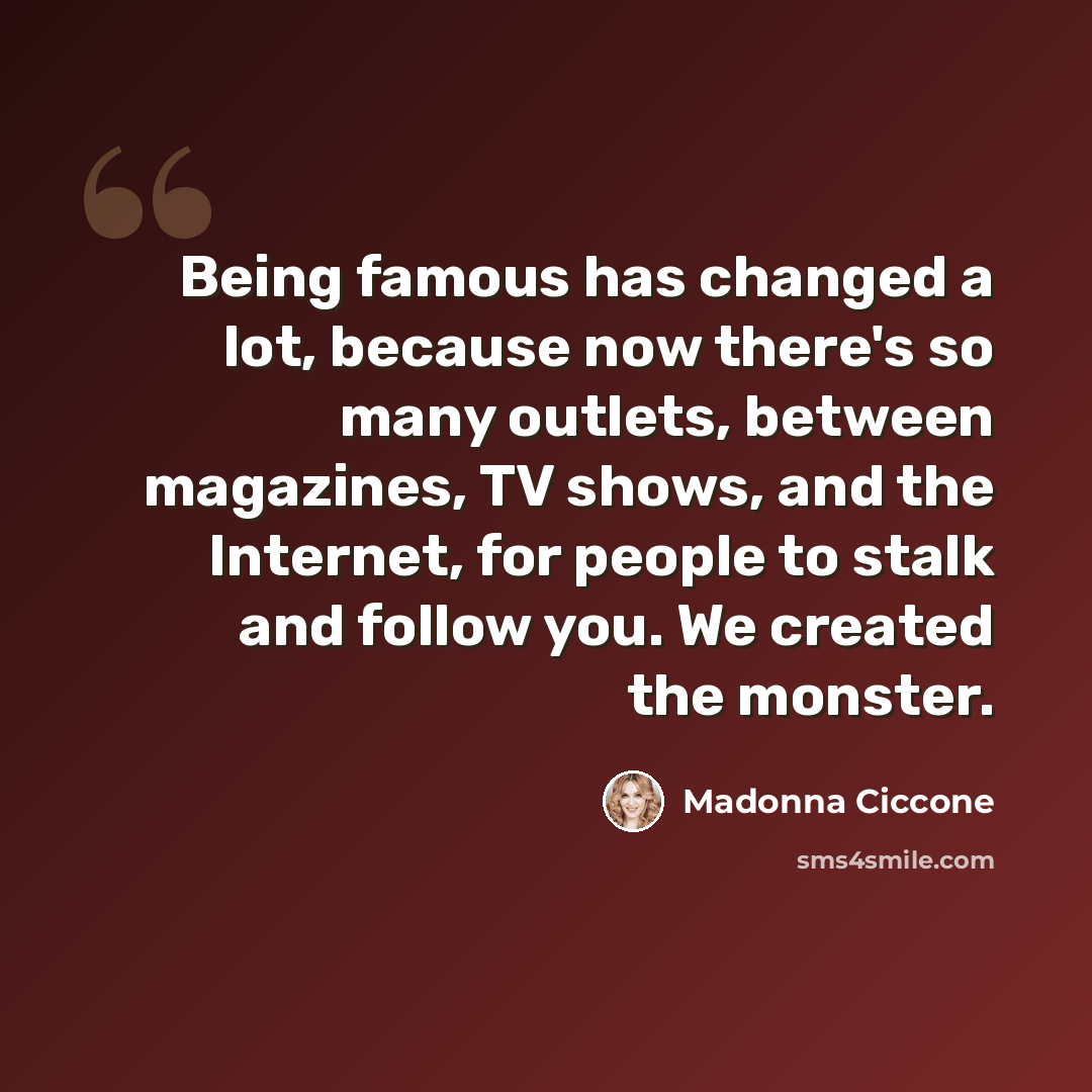 “Being famous has changed a lot, because now there's so many outlets, between magazines, TV shows, and the Internet, for people to stalk and follow you. We created the monster.” quote by Madonna Ciccone