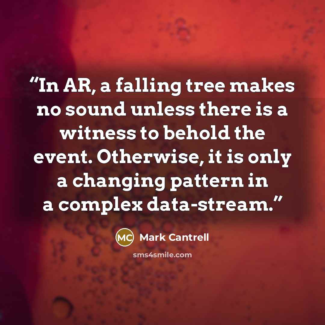 “In AR, a falling tree makes no sound unless there is a witness to behold the event. Otherwise, it is only a changing pattern in a complex data-stream.” quote by Mark Cantrell