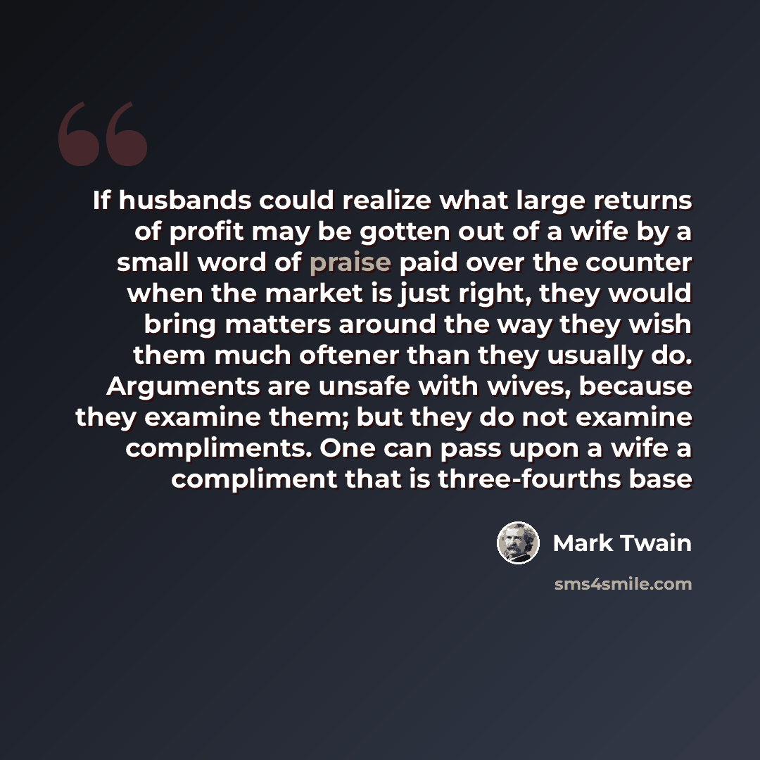 “If husbands could realize what large returns of profit may be gotten out of a wife by a small word of praise paid over the counter when the market is just right, they would bring matters around the way they wish them much oftener than they usually do. Arguments are unsafe with wives, because they…” quote by Mark Twain