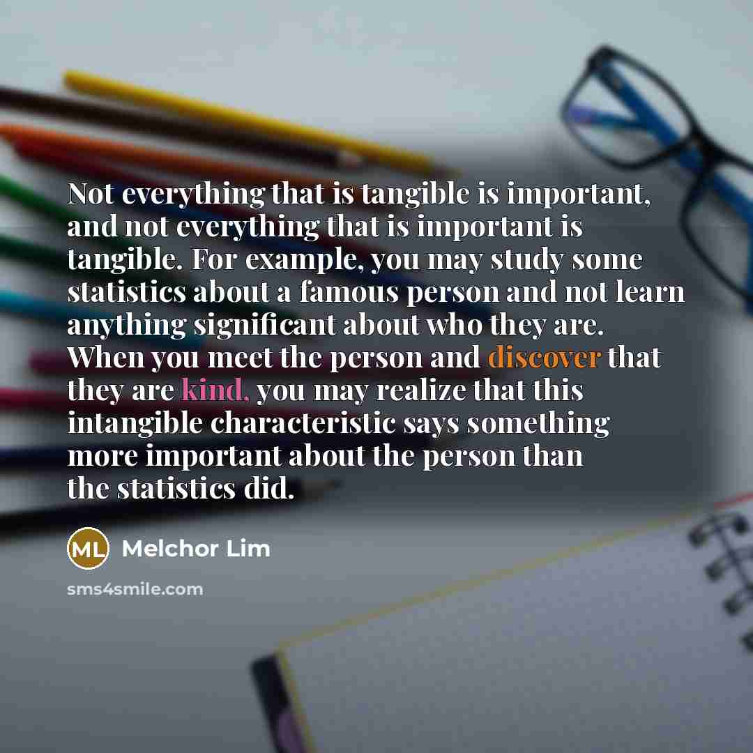 “Not everything that is tangible is important, and not everything that is important is tangible. For example, you may study some statistics about a famous person and not learn anything significant about who they are. When you meet the person and discover that they are kind, you may realize that…” quote by Melchor Lim