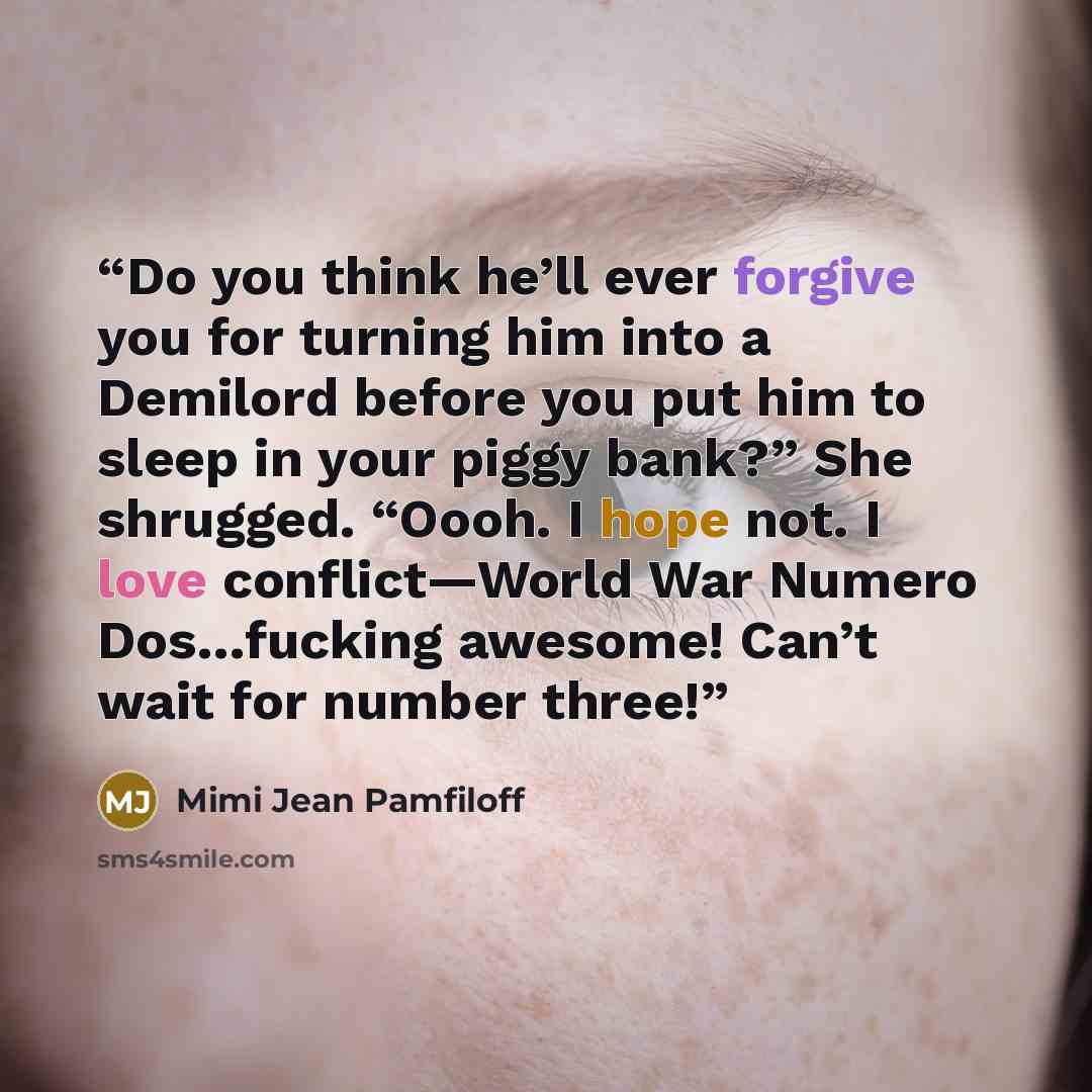 “Do you think he’ll ever forgive you for turning him into a Demilord before you put him to sleep in your piggy bank?” She shrugged. “Oooh. I hope not. I love conflict—World War Numero Dos…fucking awesome! Can’t wait for number three!” quote by Mimi Jean Pamfiloff