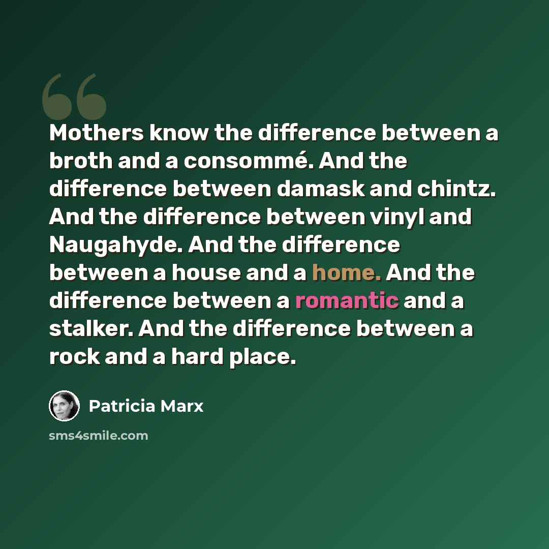 “Mothers know the difference between a broth and a consommé. And the difference between damask and chintz. And the difference between vinyl and Naugahyde. And the difference between a house and a home. And the difference between a romantic and a stalker. And the difference between a rock and a hard…” quote by Patricia Marx