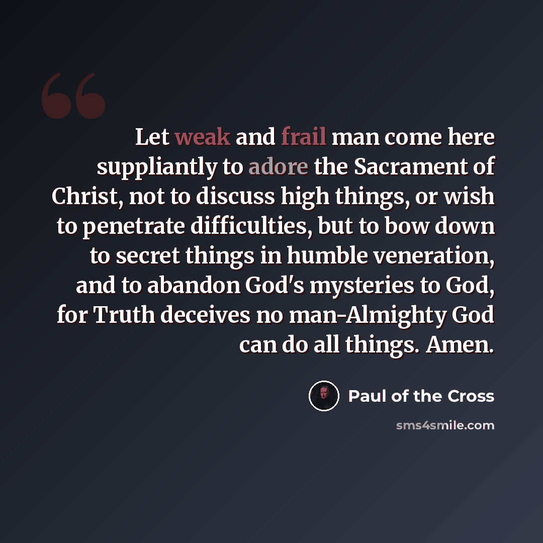 “Let weak and frail man come here suppliantly to adore the Sacrament of Christ, not to discuss high things, or wish to penetrate difficulties, but to bow down to secret things in humble veneration, and to abandon God's mysteries to God, for Truth deceives no man-Almighty God can do all things. Amen.” quote by Paul of the Cross