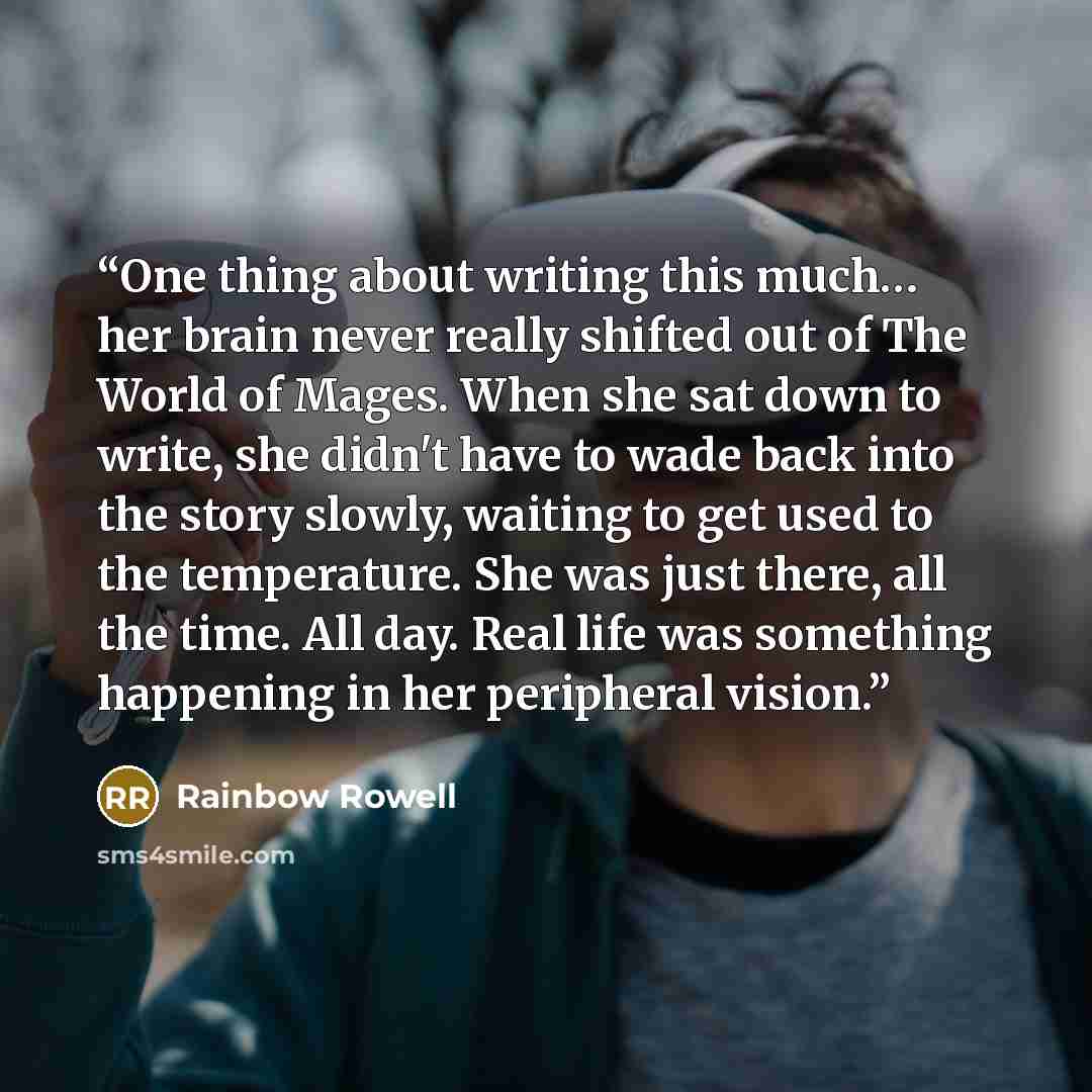 “One thing about writing this much… her brain never really shifted out of The World of Mages. When she sat down to write, she didn't have to wade back into the story slowly, waiting to get used to the temperature. She was just there, all the time. All day. Real life was something happening in her…” quote by Rainbow Rowell