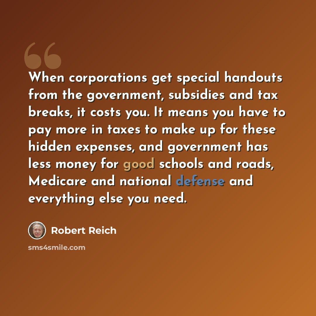 “When corporations get special handouts from the government, subsidies and tax breaks, it costs you. It means you have to pay more in taxes to make up for these hidden expenses, and government has less money for good schools and roads, Medicare and national defense and everything else you need.” quote by Robert Reich